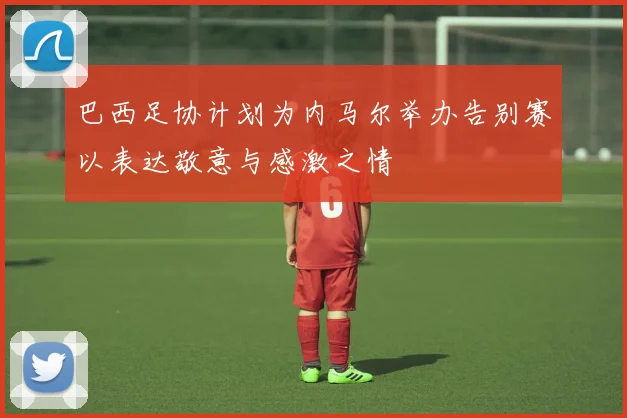 巴西足协计划为内马尔举办告别赛以表达敬意与感激之情