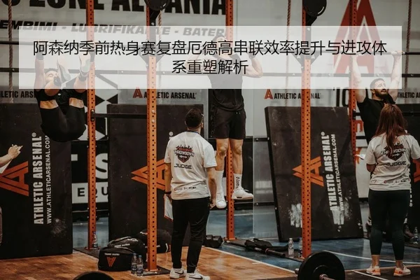 阿森纳季前热身赛复盘厄德高串联效率提升与进攻体系重塑解析