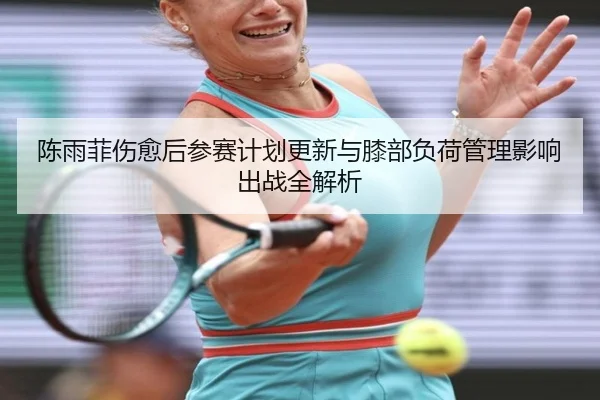 陈雨菲伤愈后参赛计划更新与膝部负荷管理影响出战全解析