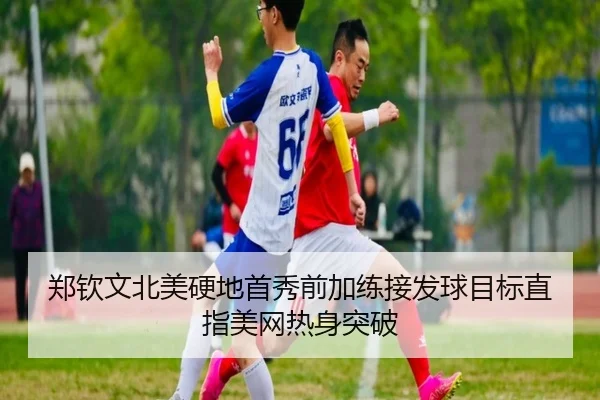 郑钦文北美硬地首秀前加练接发球目标直指美网热身突破
