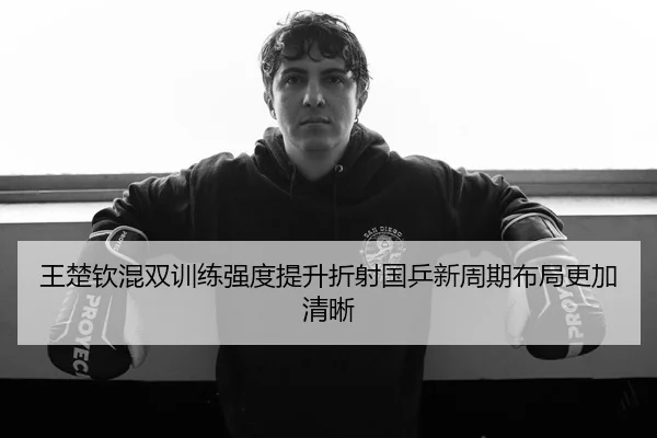 王楚钦混双训练强度提升折射国乒新周期布局更加清晰